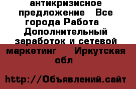антикризисное предложение - Все города Работа » Дополнительный заработок и сетевой маркетинг   . Иркутская обл.